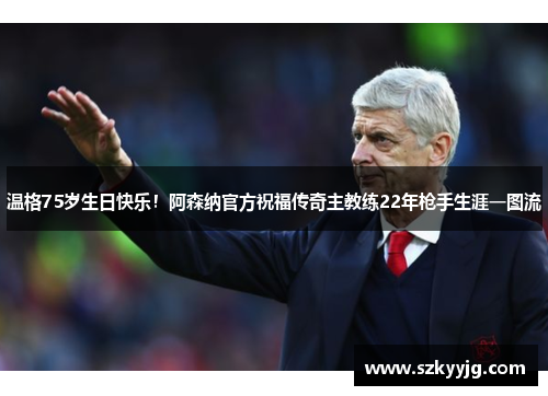 温格75岁生日快乐！阿森纳官方祝福传奇主教练22年枪手生涯一图流